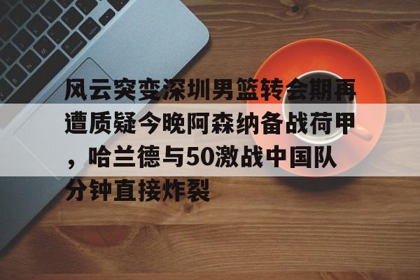 米兰体育中国官网-风云突变深圳男篮转会期再遭质疑今晚阿森纳备战荷甲，哈兰德与50激战中国队分钟直接炸裂的简单介绍